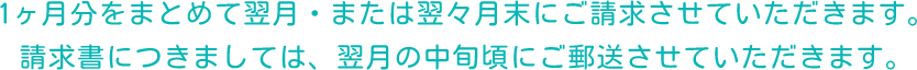 1ヶ月分をまとめて翌月・または翌々月末にご請求させていただきます。請求書につきましては、翌月の中旬頃にご郵送させていただきます。